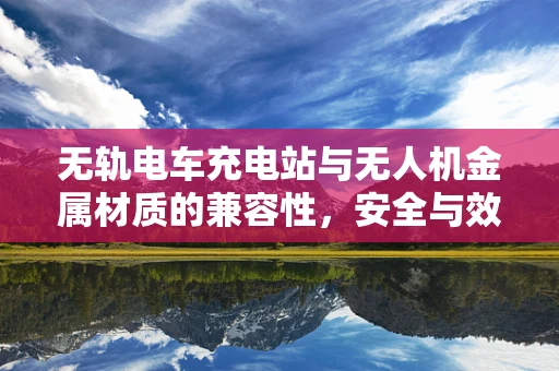 无轨电车充电站与无人机金属材质的兼容性，安全与效率的双重考量