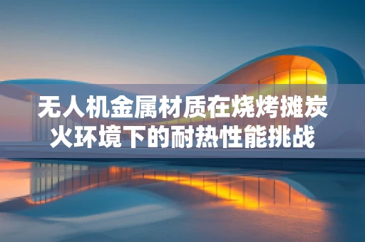 无人机金属材质在烧烤摊炭火环境下的耐热性能挑战