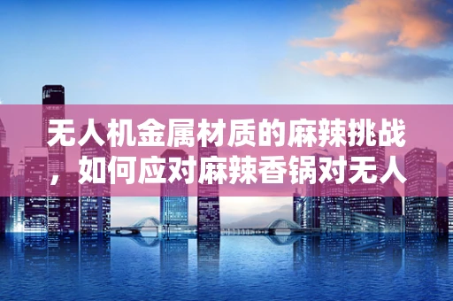 无人机金属材质的麻辣挑战，如何应对麻辣香锅对无人机金属部件的腐蚀风险？