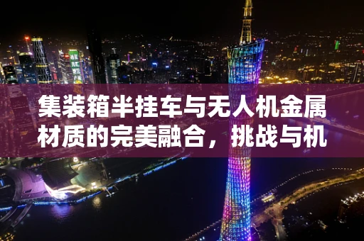 集装箱半挂车与无人机金属材质的完美融合，挑战与机遇何在？