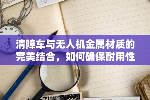 清障车与无人机金属材质的完美结合，如何确保耐用性与安全？