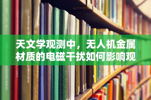 天文学观测中，无人机金属材质的电磁干扰如何影响观测精度？