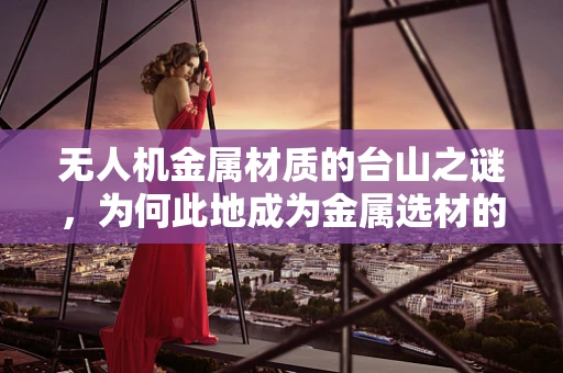 无人机金属材质的台山之谜，为何此地成为金属选材的黄金地带？