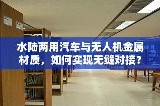 水陆两用汽车与无人机金属材质，如何实现无缝对接？