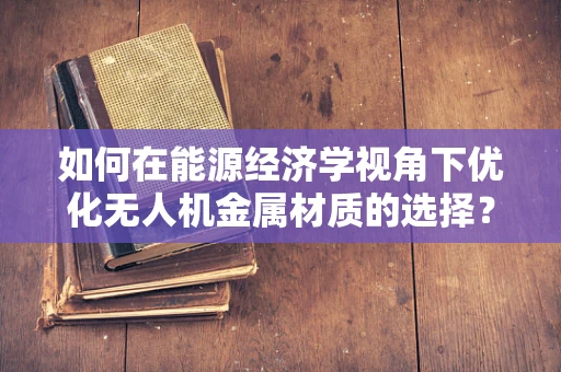 如何在能源经济学视角下优化无人机金属材质的选择？