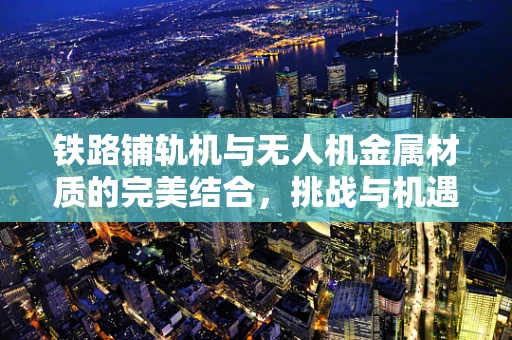 铁路铺轨机与无人机金属材质的完美结合，挑战与机遇何在？