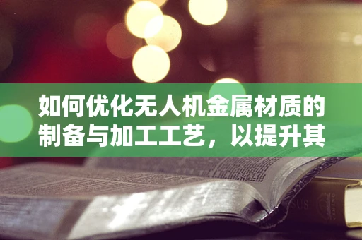 如何优化无人机金属材质的制备与加工工艺，以提升其结构强度与轻量化？