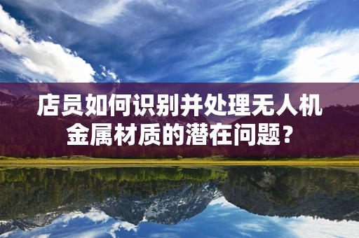 店员如何识别并处理无人机金属材质的潜在问题？