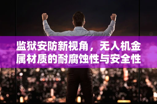 监狱安防新视角，无人机金属材质的耐腐蚀性与安全性考量