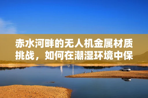 赤水河畔的无人机金属材质挑战，如何在潮湿环境中保持稳定飞行？