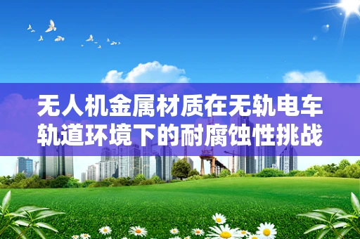 无人机金属材质在无轨电车轨道环境下的耐腐蚀性挑战