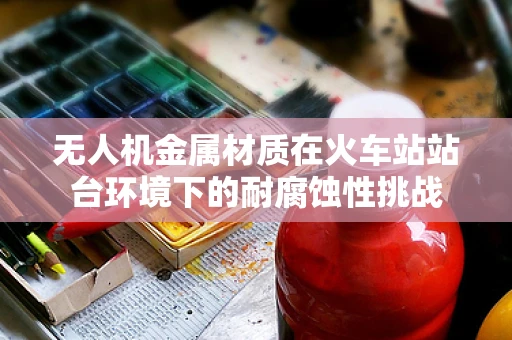 无人机金属材质在火车站站台环境下的耐腐蚀性挑战