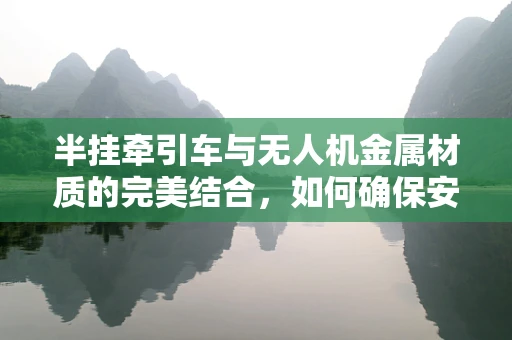 半挂牵引车与无人机金属材质的完美结合，如何确保安全与耐久性？