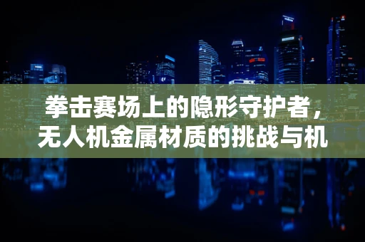 拳击赛场上的隐形守护者，无人机金属材质的挑战与机遇