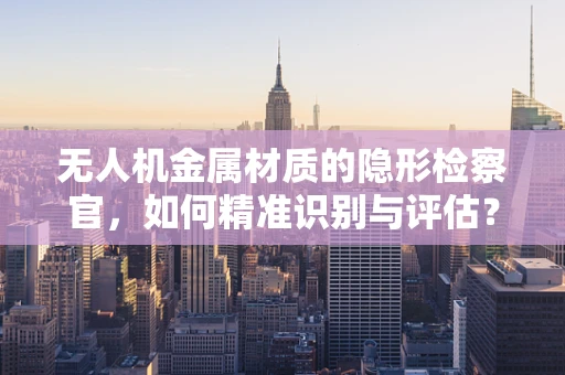 无人机金属材质的隐形检察官，如何精准识别与评估？