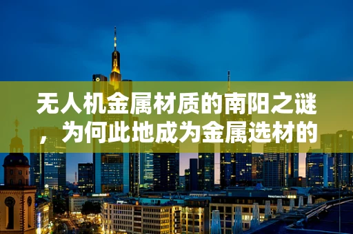 无人机金属材质的南阳之谜，为何此地成为金属选材的黄金地带？