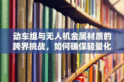 动车组与无人机金属材质的跨界挑战，如何确保轻量化与耐久性的完美平衡？