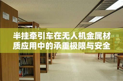 半挂牵引车在无人机金属材质应用中的承重极限与安全考量