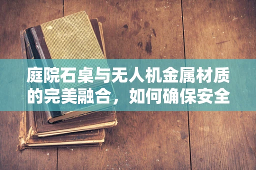 庭院石桌与无人机金属材质的完美融合，如何确保安全与美观并重？