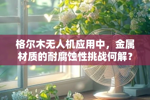 格尔木无人机应用中，金属材质的耐腐蚀性挑战何解？