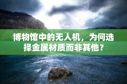 博物馆中的无人机，为何选择金属材质而非其他？