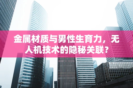 金属材质与男性生育力，无人机技术的隐秘关联？