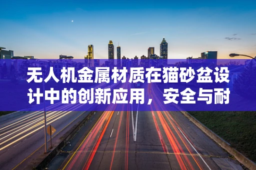 无人机金属材质在猫砂盆设计中的创新应用，安全与耐用的双重挑战？