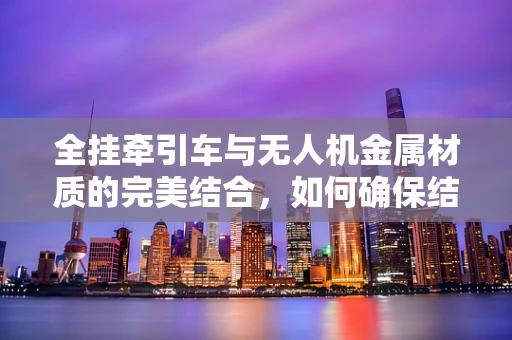 全挂牵引车与无人机金属材质的完美结合，如何确保结构强度与轻量化的平衡？