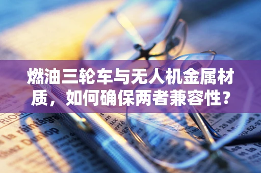 燃油三轮车与无人机金属材质，如何确保两者兼容性？