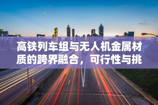 高铁列车组与无人机金属材质的跨界融合，可行性与挑战何在？