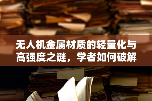 无人机金属材质的轻量化与高强度之谜，学者如何破解？