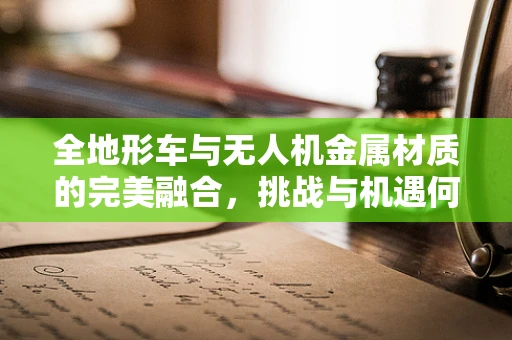 全地形车与无人机金属材质的完美融合，挑战与机遇何在？