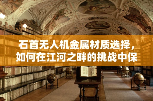 石首无人机金属材质选择，如何在江河之畔的挑战中保持稳定？