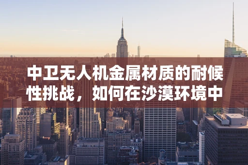 中卫无人机金属材质的耐候性挑战，如何在沙漠环境中保持最佳性能？