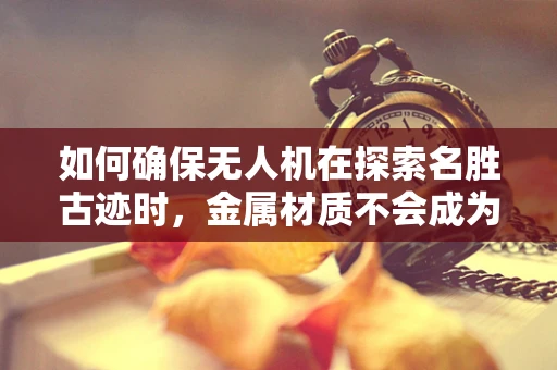 如何确保无人机在探索名胜古迹时，金属材质不会成为文化遗迹的威胁？