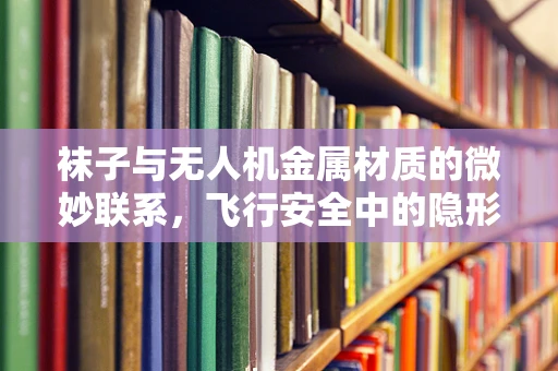 袜子与无人机金属材质的微妙联系，飞行安全中的隐形守护者？