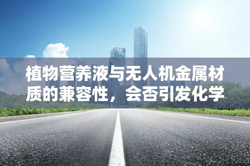 植物营养液与无人机金属材质的兼容性，会否引发化学反应？
