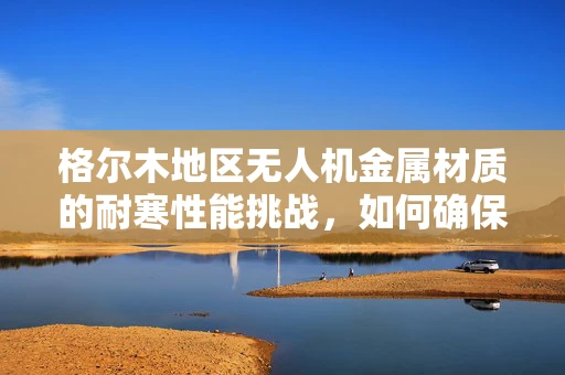 格尔木地区无人机金属材质的耐寒性能挑战，如何确保飞行安全？