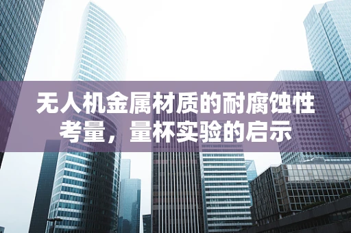 无人机金属材质的耐腐蚀性考量，量杯实验的启示