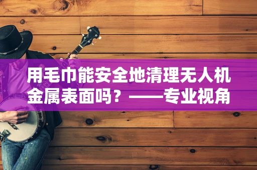用毛巾能安全地清理无人机金属表面吗？——专业视角下的答案