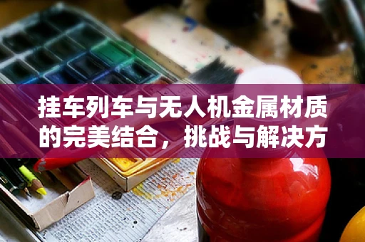 挂车列车与无人机金属材质的完美结合，挑战与解决方案何在？
