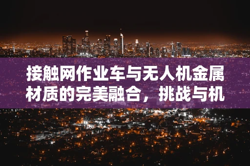 接触网作业车与无人机金属材质的完美融合，挑战与机遇何在？