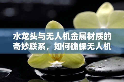 水龙头与无人机金属材质的奇妙联系，如何确保无人机在潮湿环境下的耐用性？