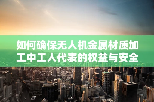 如何确保无人机金属材质加工中工人代表的权益与安全？