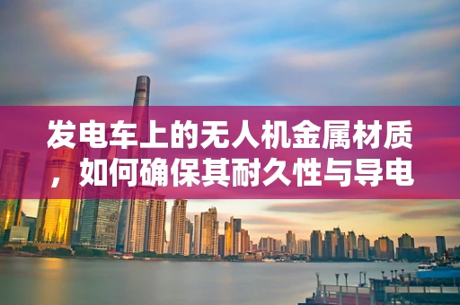 发电车上的无人机金属材质，如何确保其耐久性与导电性兼备？