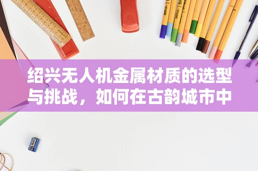 绍兴无人机金属材质的选型与挑战，如何在古韵城市中平衡轻量与耐用？