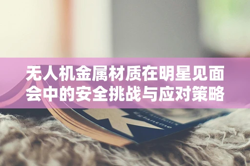 无人机金属材质在明星见面会中的安全挑战与应对策略