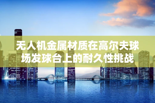 无人机金属材质在高尔夫球场发球台上的耐久性挑战