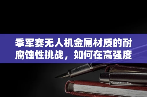 季军赛无人机金属材质的耐腐蚀性挑战，如何在高强度对决中保持飞行稳定？