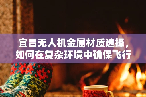 宜昌无人机金属材质选择，如何在复杂环境中确保飞行安全与耐久性？